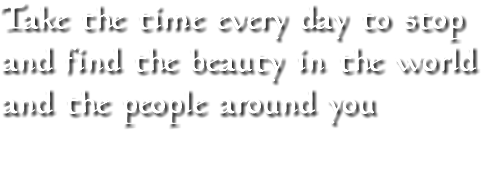 Take the time every day to stop and find the beauty in the world and the people around you