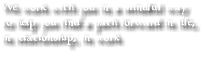 We work with you in a mindful way to help you find a path forward in life, in relationship, in work